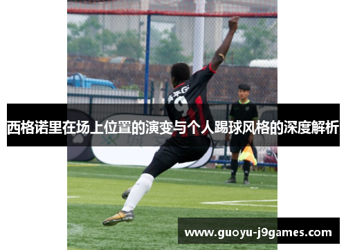 西格诺里在场上位置的演变与个人踢球风格的深度解析