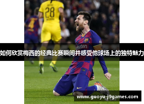 如何欣赏梅西的经典比赛瞬间并感受他球场上的独特魅力