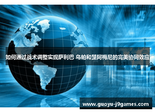 如何通过战术调整实现萨利巴 乌帕和楚阿梅尼的完美协同效应 如何通过战术调整实现萨利巴 乌帕和楚阿梅尼的完美协同效应