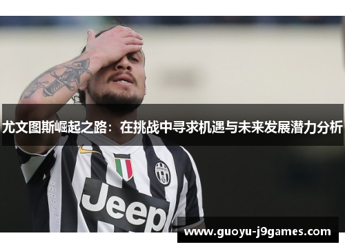 尤文图斯崛起之路：在挑战中寻求机遇与未来发展潜力分析