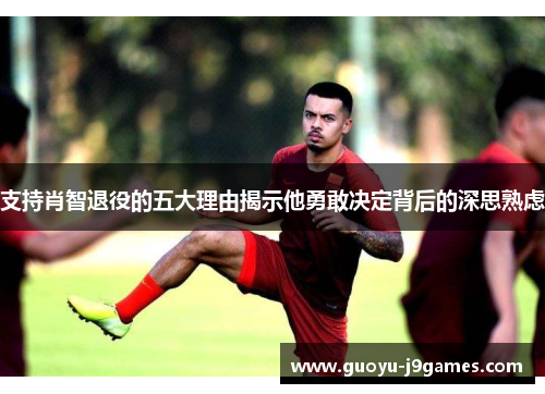 支持肖智退役的五大理由揭示他勇敢决定背后的深思熟虑