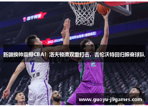 新疆换帅震撼CBA！洛夫顿遭双重打击，吉伦沃特回归振奋球队