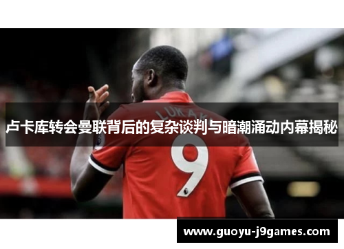 卢卡库转会曼联背后的复杂谈判与暗潮涌动内幕揭秘