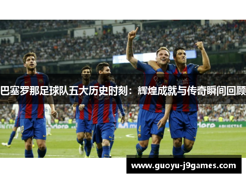 巴塞罗那足球队五大历史时刻：辉煌成就与传奇瞬间回顾