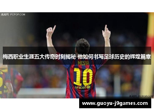 梅西职业生涯五大传奇时刻揭秘 他如何书写足球历史的辉煌篇章