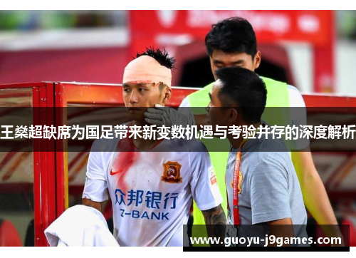王燊超缺席为国足带来新变数机遇与考验并存的深度解析 王燊超缺席为国足带来新变数机遇与考验并存的深度解析