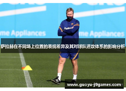 萨拉赫在不同场上位置的表现差异及其对球队进攻体系的影响分析